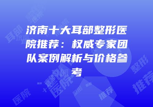 济南十大耳部整形医院推荐：权威专家团队案例解析与价格参考