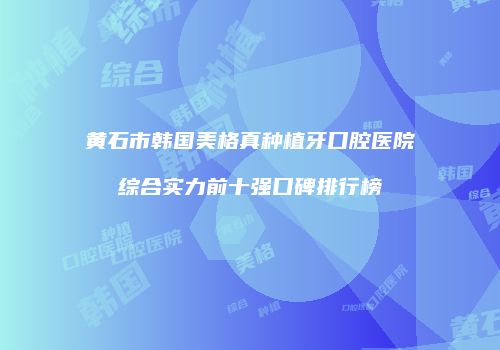 黄石市韩国美格真种植牙口腔医院综合实力前十强口碑排行榜