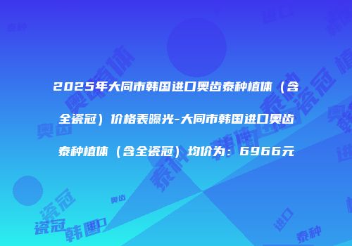 2025年大同市韩国进口奥齿泰种植体（含全瓷冠）价格表曝光-大同市韩国进口奥齿泰种植体（含全瓷冠）均价为：6966元