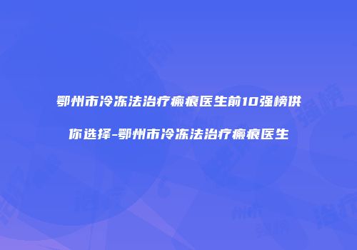 鄂州市冷冻法治疗瘢痕医生前10强榜供你选择-鄂州市冷冻法治疗瘢痕医生
