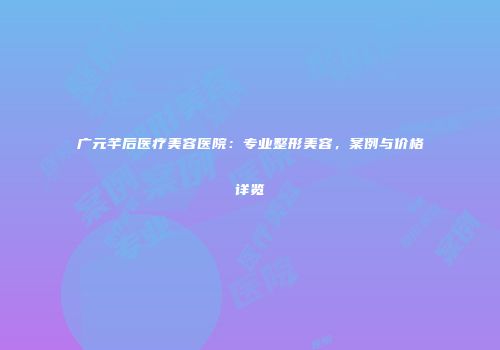 广元芊后医疗美容医院：专业整形美容，案例与价格详览