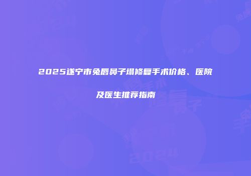 2025遂宁市兔唇鼻子塌修复手术价格、医院及医生推荐指南