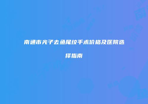 南通市光子去鱼尾纹手术价格及医院选择指南