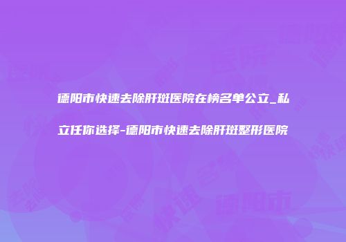 德阳市快速去除肝斑医院在榜名单公立_私立任你选择-德阳市快速去除肝斑整形医院