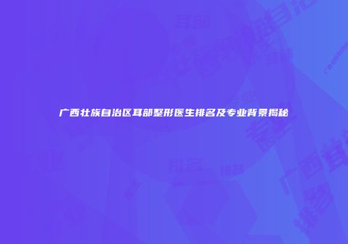 广西壮族自治区耳部整形医生排名及专业背景揭秘