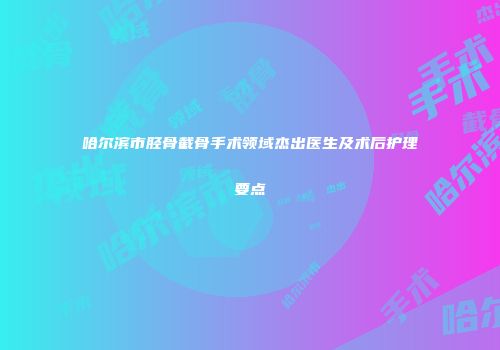 哈尔滨市胫骨截骨手术领域杰出医生及术后护理要点