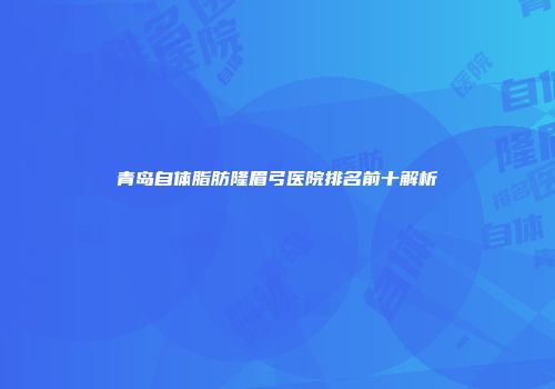 青岛自体脂肪隆眉弓医院排名前十解析