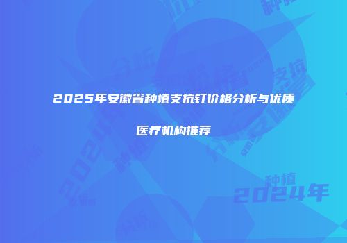 2025年安徽省种植支抗钉价格分析与优质医疗机构推荐