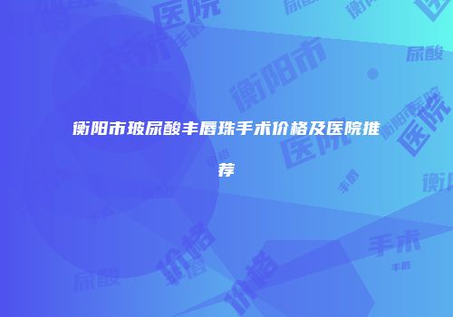 衡阳市玻尿酸丰唇珠手术价格及医院推荐
