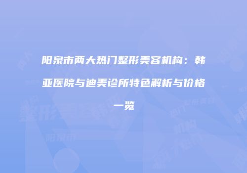 阳泉市两大热门整形美容机构：韩亚医院与迪美诊所特色解析与价格一览