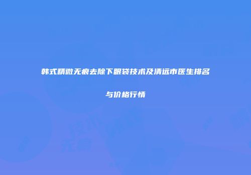 韩式精微无痕去除下眼袋技术及清远市医生排名与价格行情