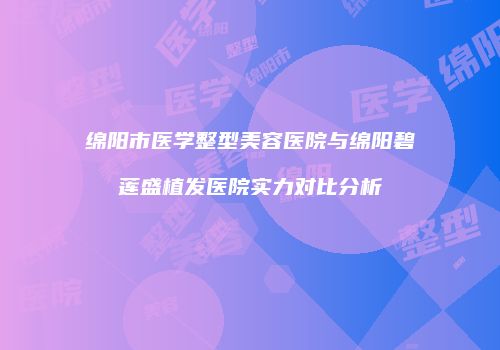 绵阳市医学整型美容医院与绵阳碧莲盛植发医院实力对比分析