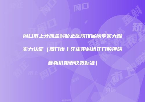 周口市上牙床歪斜矫正医院排名榜专家大咖实力认证（周口市上牙床歪斜矫正口腔医院含新价格表收费标准）