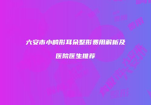 六安市小畸形耳朵整形费用解析及医院医生推荐