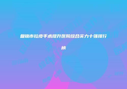 盘锦市拉皮手术提升医院综合实力十强排行榜