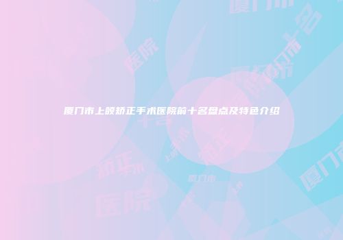 厦门市上颌矫正手术医院前十名盘点及特色介绍