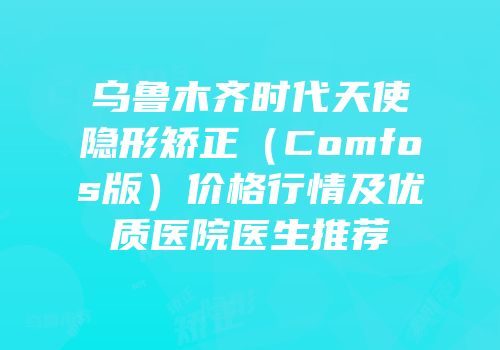 乌鲁木齐时代天使隐形矫正（Comfos版）价格行情及优质医院医生推荐