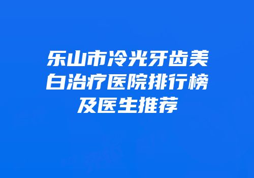 乐山市冷光牙齿美白治疗医院排行榜及医生推荐