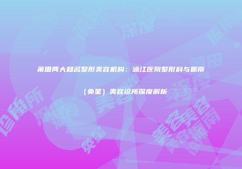 莆田两大知名整形美容机构：涵江医院整形科与振南（奂星）美容诊所深度解析
