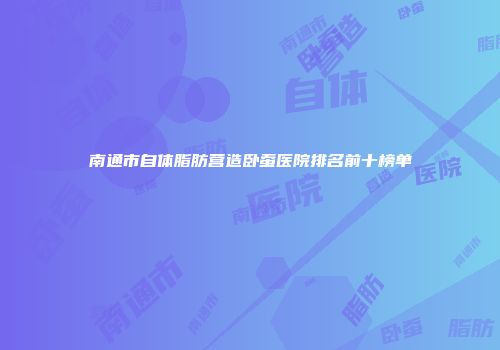 南通市自体脂肪营造卧蚕医院排名前十榜单