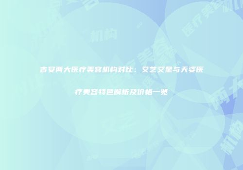 吉安两大医疗美容机构对比：艾艺艾星与天姿医疗美容特色解析及价格一览