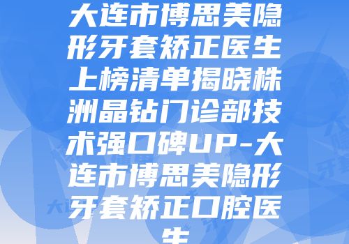 大连市博思美隐形牙套矫正医生上榜清单揭晓株洲晶钻门诊部技术强口碑UP-大连市博思美隐形牙套矫正口腔医生