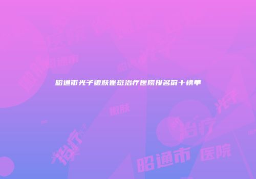 昭通市光子嫩肤雀斑治疗医院排名前十榜单