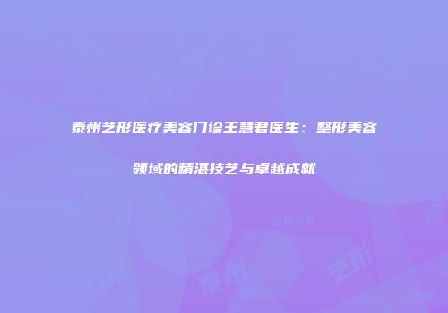 泰州艺形医疗美容门诊王慧君医生：整形美容领域的精湛技艺与卓越成就