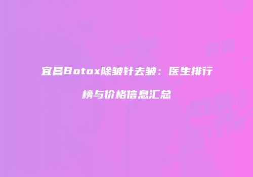 宜昌Botox除皱针去皱：医生排行榜与价格信息汇总