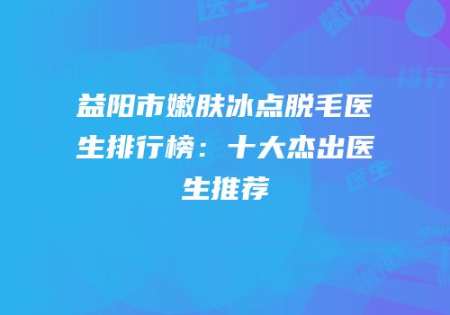益阳市嫩肤冰点脱毛医生排行榜：十大杰出医生推荐