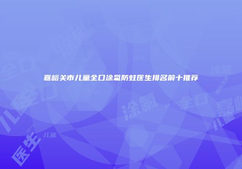 嘉峪关市儿童全口涂氟防蛀医生排名前十推荐
