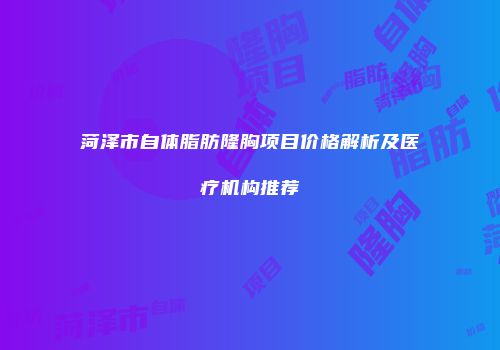 菏泽市自体脂肪隆胸项目价格解析及医疗机构推荐