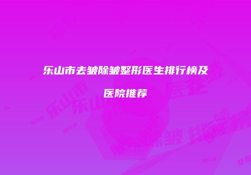 乐山市去皱除皱整形医生排行榜及医院推荐
