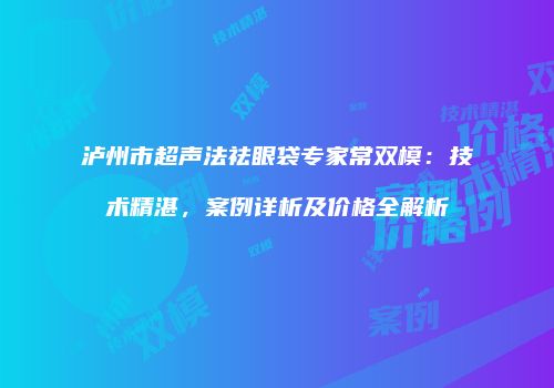 泸州市超声法祛眼袋专家常双模：技术精湛，案例详析及价格全解析