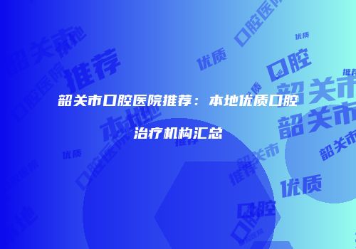 韶关市口腔医院推荐：本地优质口腔治疗机构汇总