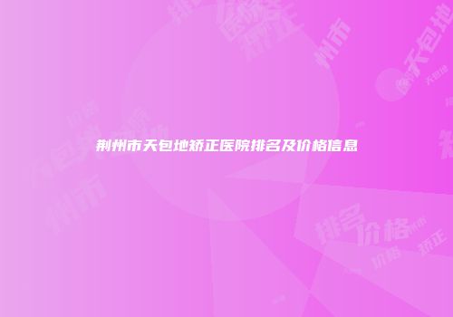 荆州市天包地矫正医院排名及价格信息