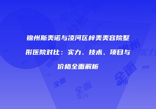 锦州斯美诺与凌河区梓美美容院整形医院对比：实力、技术、项目与价格全面解析