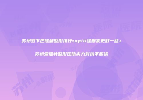 苏州双下巴除皱整形排行top10强哪家更好一些+苏州爱思特整形医院实力对抗不服输