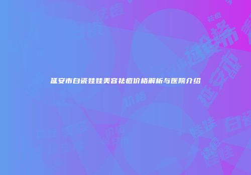 延安市白瓷娃娃美容祛痘价格解析与医院介绍