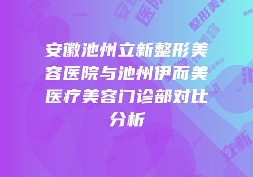 安徽池州立新整形美容医院与池州伊而美医疗美容门诊部对比分析