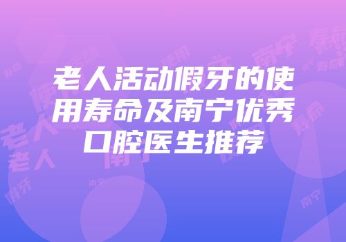 老人活动假牙的使用寿命及南宁优秀口腔医生推荐