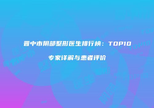晋中市阴部整形医生排行榜：TOP10专家详解与患者评价