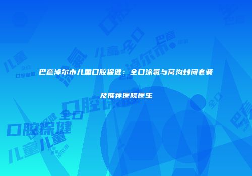 巴彦淖尔市儿童口腔保健：全口涂氟与窝沟封闭套餐及推荐医院医生