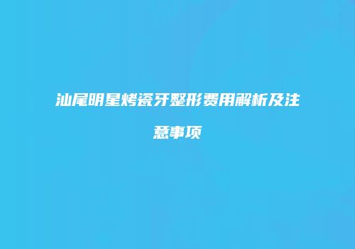 汕尾明星烤瓷牙整形费用解析及注意事项