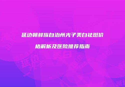 延边朝鲜族自治州光子美白祛斑价格解析及医院推荐指南