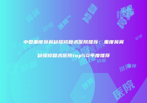 中国重度鼻翼缺损修复术医院推荐：重度鼻翼缺损修复术医院top50年度推荐