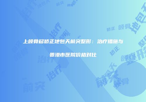 上颌骨移矫正地包天前突整形：治疗措施与贵港市医院价格对比