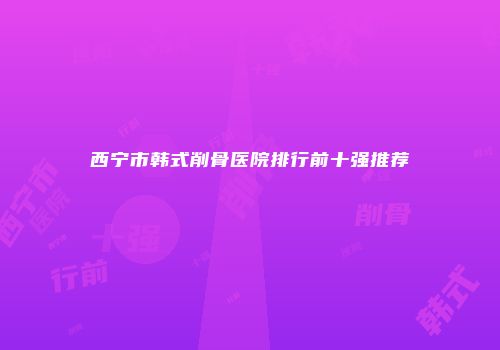 西宁市韩式削骨医院排行前十强推荐