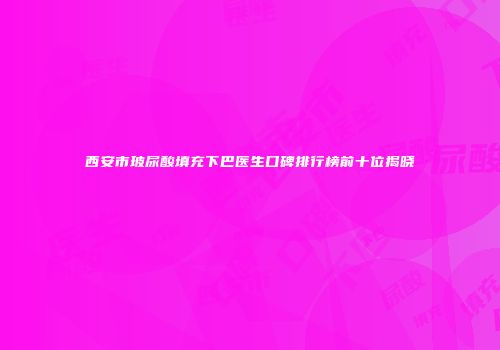 西安市玻尿酸填充下巴医生口碑排行榜前十位揭晓
