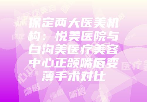 保定两大医美机构：悦美医院与白沟美医疗美容中心正颌嘴唇变薄手术对比